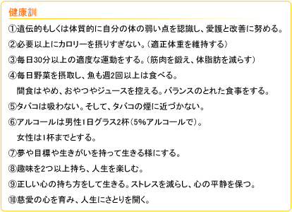 健康訓　①遺伝的もしくは体質的に自分の体の弱い点を認識し、愛護と改善に努める。　②必要以上にカロリーを摂りすぎない。（適正体重を維持する）　③毎日30分以上の適度な運動をする。（筋肉を鍛え、体脂肪を減らす）　④毎日野菜を摂取し、魚も週2回以上は食べる。間食はやめ、おやつやジュースを控える。バランスのとれた食事をする。　⑤タバコは吸わない。そして、タバコの煙に近づかない。　⑥アルコールは男性1日グラス2杯（5％アルコールで）。女性は1杯までとする。　⑦夢や目標や生きがいを持って生きる様にする。　⑧趣味を2つ以上持ち、人生を楽しむ。　⑨正しい心の持ち方をして生きる。ストレスを減らし、心の平静を保つ。　⑩慈愛の心を育み、人生にさとりを開く。